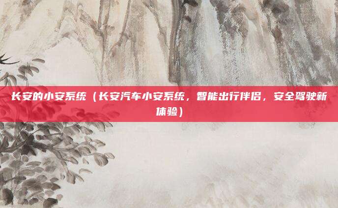 长安的小安系统(长安汽车小安系统,智能出行伴侣,安全驾驶新体验)
