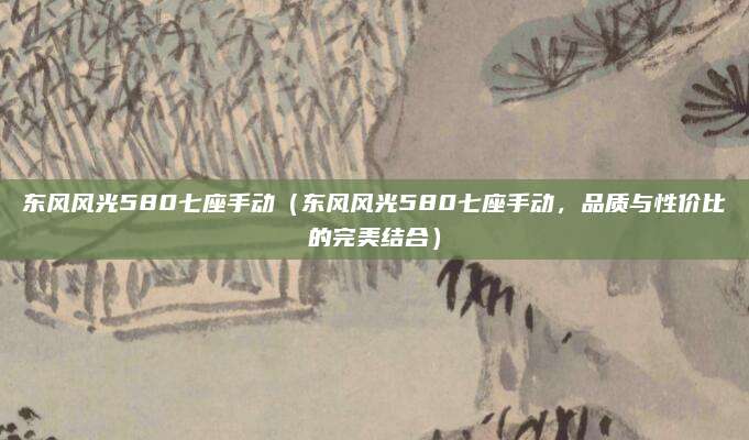 东风风光580七座手动(东风风光580七座手动,品质与性价比的完美结合)
