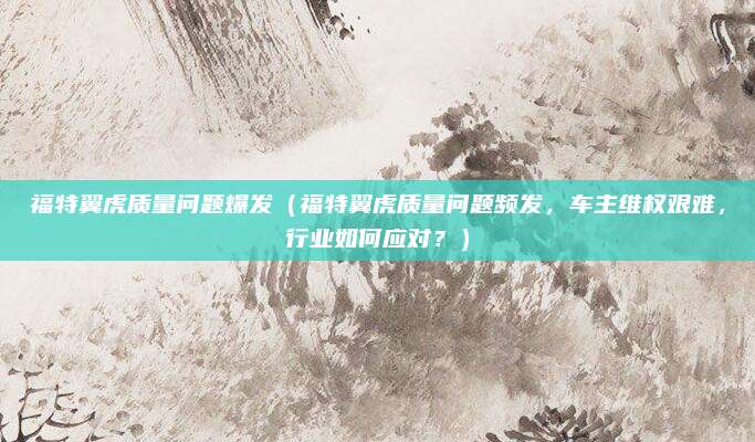 福特翼虎质量问题爆发(福特翼虎质量问题频发,车主维权艰难,行业如何应对?)