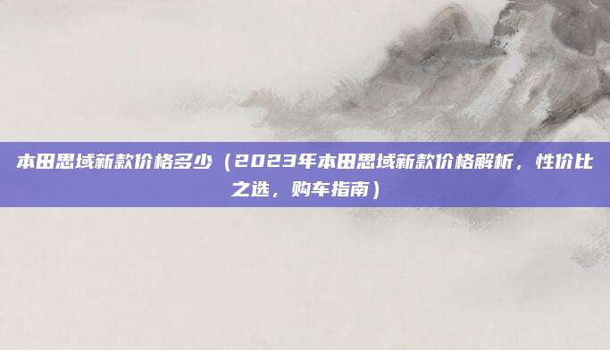 本田思域新款价格多少(2023年本田思域新款价格解析,性价比之选,购车指南)