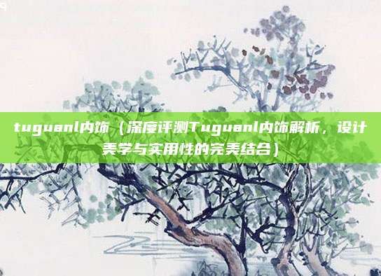 tuguanl内饰（深度评测Tuguanl内饰解析，设计美学与实用性的完美结合）