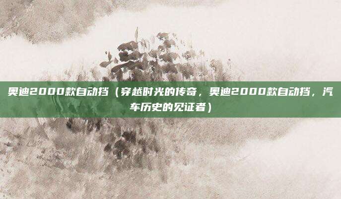 奥迪2000款自动挡(穿越时光的传奇,奥迪2000款自动挡,汽车历史的见证者)