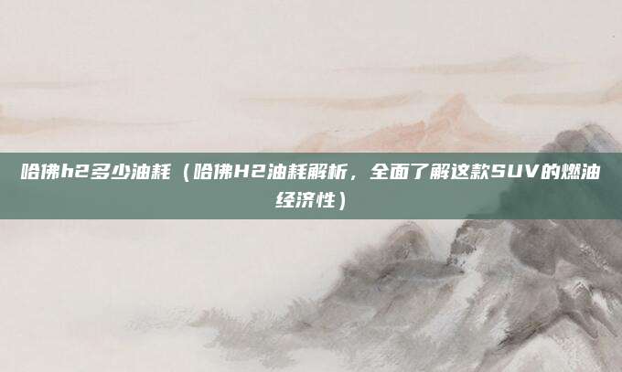 哈佛h2多少油耗（哈佛H2油耗解析，全面了解这款SUV的燃油经济性）