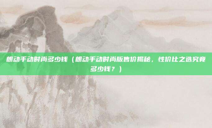 朗动手动时尚多少钱（朗动手动时尚版售价揭秘，性价比之选究竟多少钱？）