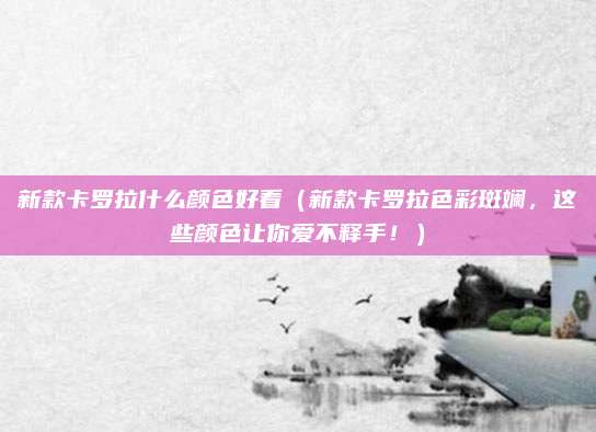 新款卡罗拉什么颜色好看(新款卡罗拉色彩斑斓,这些颜色让你爱不释手!)