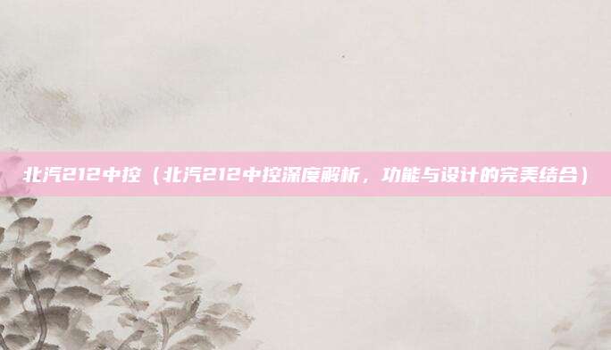 北汽212中控(北汽212中控深度解析,功能与设计的完美结合)