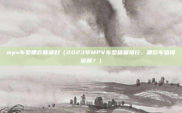 mpv车型哪款质量好(2023年MPV车型质量排行,哪款车值得信赖?)