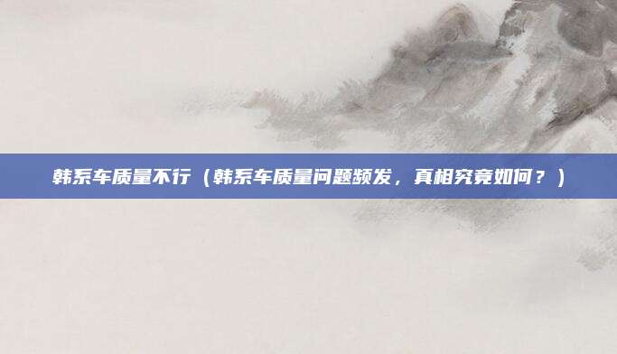 韩系车质量不行(韩系车质量问题频发,真相究竟如何?)