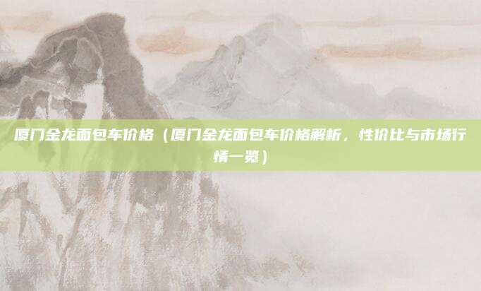 厦门金龙面包车价格(厦门金龙面包车价格解析,性价比与市场行情一览)