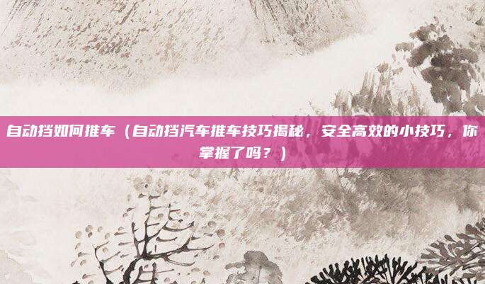 自动挡如何推车(自动挡汽车推车技巧揭秘,安全高效的小技巧,你掌握了吗?)