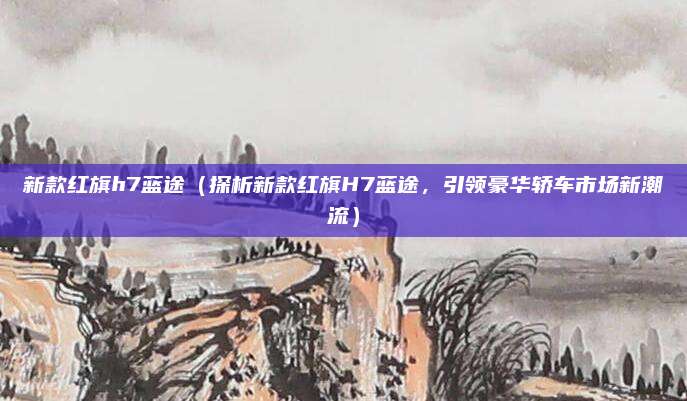 新款红旗h7蓝途(探析新款红旗H7蓝途,引领豪华轿车市场新潮流)