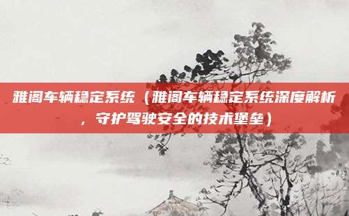雅阁车辆稳定系统(雅阁车辆稳定系统深度解析,守护驾驶安全的技术堡垒)