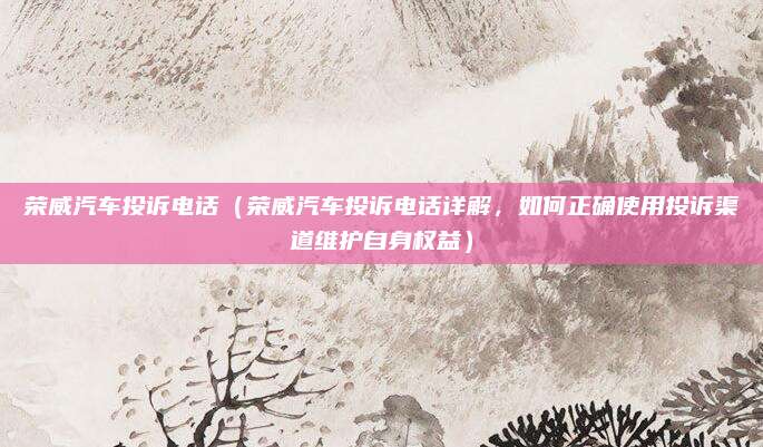 荣威汽车投诉电话(荣威汽车投诉电话详解,如何正确使用投诉渠道维护自身权益)