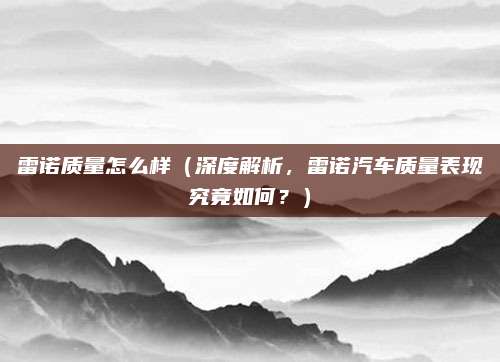 雷诺质量怎么样（深度解析，雷诺汽车质量表现究竟如何？）