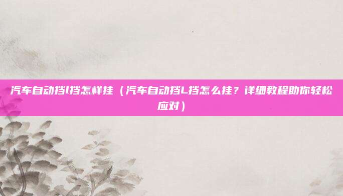 汽车自动挡l挡怎样挂(汽车自动挡L挡怎么挂?详细教程助你轻松应对)