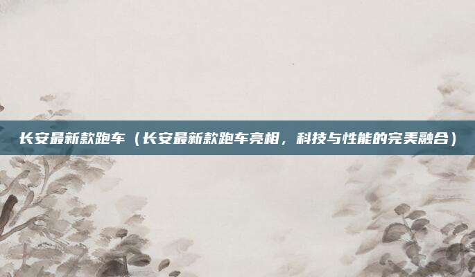 长安最新款跑车(长安最新款跑车亮相,科技与性能的完美融合)