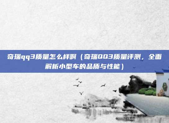 奇瑞qq3质量怎么样啊（奇瑞QQ3质量评测，全面解析小型车的品质与性能）