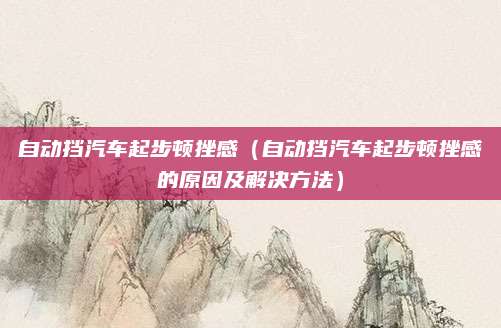 自动挡汽车起步顿挫感(自动挡汽车起步顿挫感的原因及解决方法)