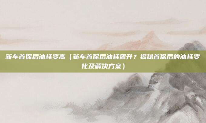 新车首保后油耗变高（新车首保后油耗飙升？揭秘首保后的油耗变化及解决方案）