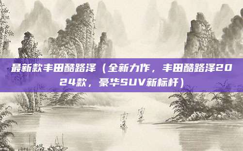 最新款丰田酷路泽(全新力作,丰田酷路泽2024款,豪华SUV新标杆)