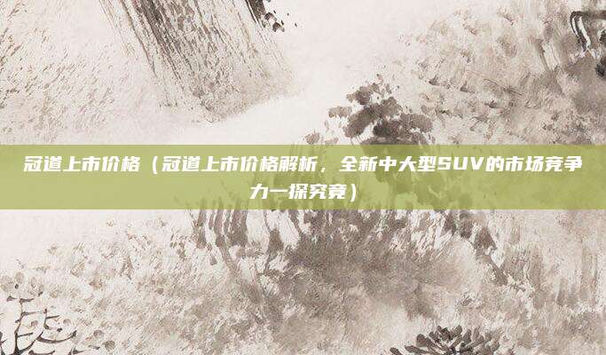 冠道上市价格(冠道上市价格解析,全新中大型SUV的市场竞争力一探究竟)