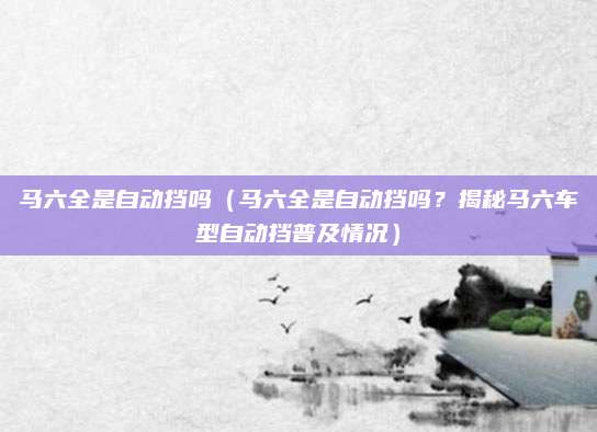 马六全是自动挡吗(马六全是自动挡吗?揭秘马六车型自动挡普及情况)