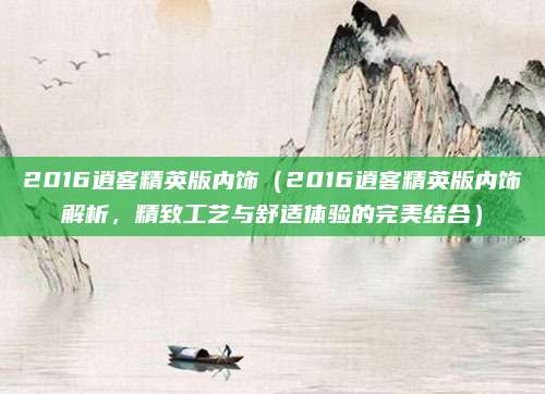 2016逍客精英版内饰(2016逍客精英版内饰解析,精致工艺与舒适体验的完美结合)