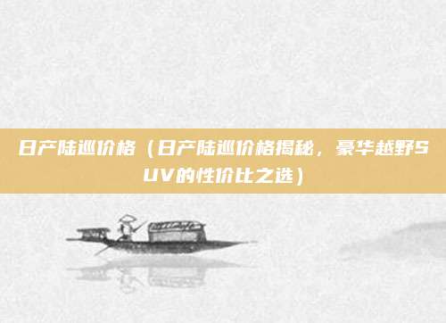 日产陆巡价格（日产陆巡价格揭秘，豪华越野SUV的性价比之选）
