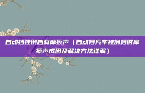 自动挡挂倒档有摩擦声(自动挡汽车挂倒档时摩擦声成因及解决方法详解)