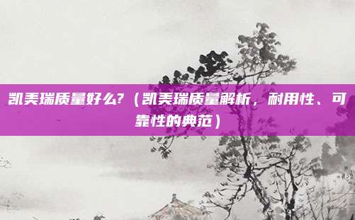 凯美瑞质量好么?（凯美瑞质量解析，耐用性、可靠性的典范）