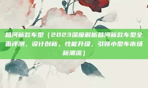 昌河新款车型(2023深度解析昌河新款车型全面评测,设计创新,性能升级,引领小型车市场新潮流)