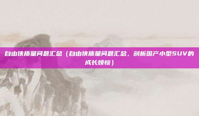 自由侠质量问题汇总(自由侠质量问题汇总,剖析国产小型SUV的成长烦恼)