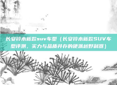 长安铃木新款suv车型(长安铃木新款SUV车型评测,实力与品质并存的硬派越野利器)