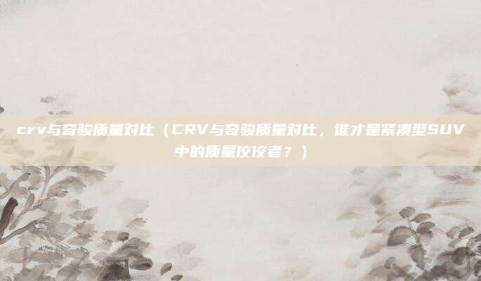 crv与奇骏质量对比(CRV与奇骏质量对比,谁才是紧凑型SUV中的质量佼佼者?)
