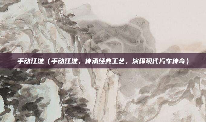 手动江淮（手动江淮，传承经典工艺，演绎现代汽车传奇）