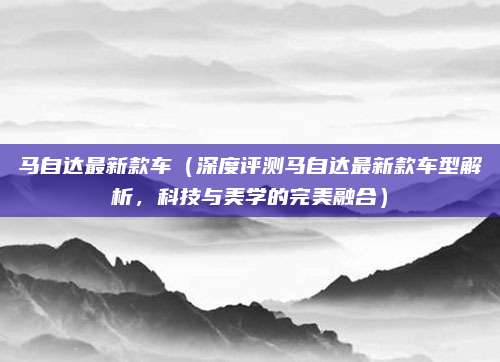 马自达最新款车（深度评测马自达最新款车型解析，科技与美学的完美融合）