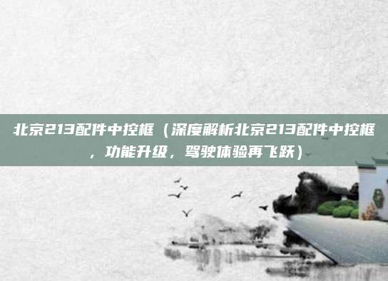 北京213配件中控框(深度解析北京213配件中控框,功能升级,驾驶体验再飞跃)
