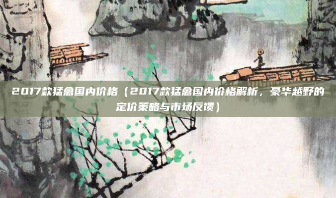 2017款猛禽国内价格（2017款猛禽国内价格解析，豪华越野的定价策略与市场反馈）