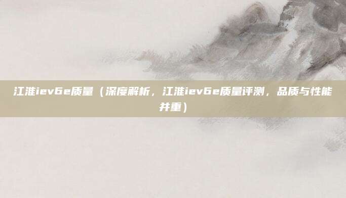 江淮iev6e质量（深度解析，江淮iev6e质量评测，品质与性能并重）