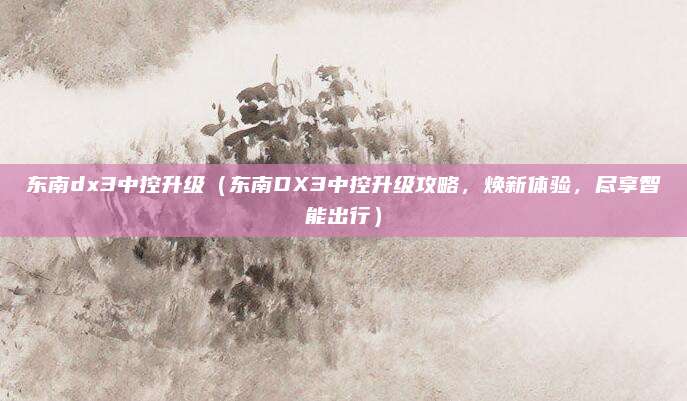 东南dx3中控升级(东南DX3中控升级攻略,焕新体验,尽享智能出行)