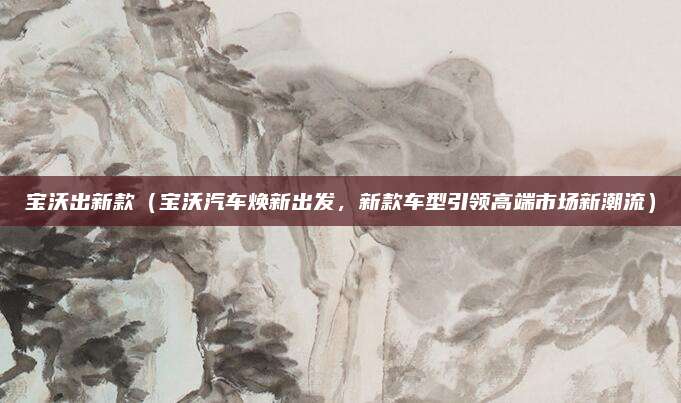 宝沃出新款（宝沃汽车焕新出发，新款车型引领高端市场新潮流）