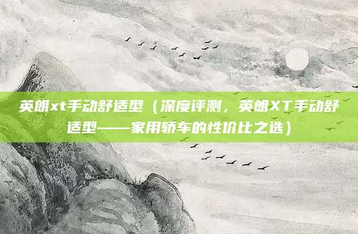 英朗xt手动舒适型(深度评测,英朗XT手动舒适型——家用轿车的性价比之选)