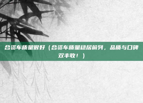 合资车质量很好(合资车质量稳居前列,品质与口碑双丰收!)