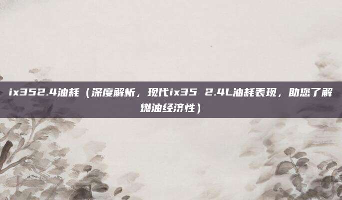 ix352.4油耗(深度解析,现代ix35 2.4L油耗表现,助您了解燃油经济性)