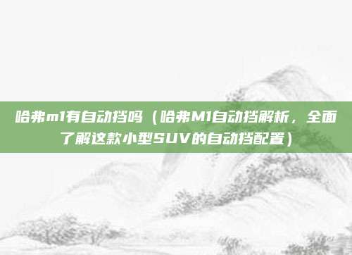 哈弗m1有自动挡吗(哈弗M1自动挡解析,全面了解这款小型SUV的自动挡配置)