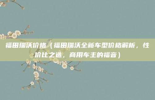 福田瑞沃价格(福田瑞沃全新车型价格解析,性价比之选,商用车主的福音)