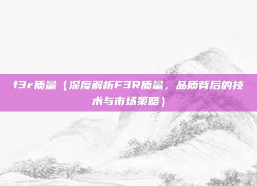 f3r质量(深度解析F3R质量,品质背后的技术与市场策略)
