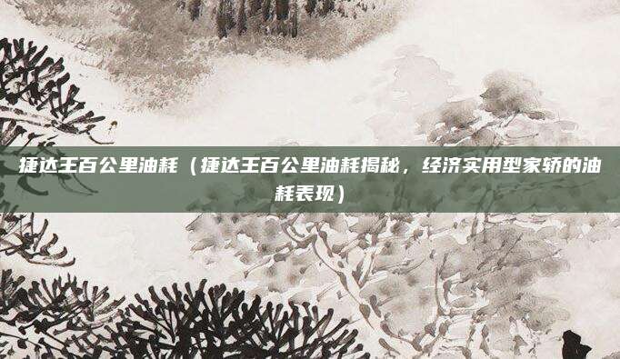 捷达王百公里油耗(捷达王百公里油耗揭秘,经济实用型家轿的油耗表现)