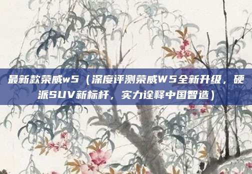 最新款荣威w5(深度评测荣威W5全新升级,硬派SUV新标杆,实力诠释中国智造)