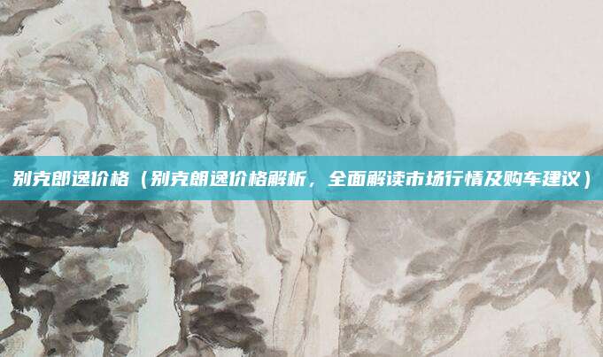 别克郎逸价格(别克朗逸价格解析,全面解读市场行情及购车建议)